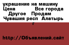 украшение на машину  › Цена ­ 2 000 - Все города Другое » Продам   . Чувашия респ.,Алатырь г.